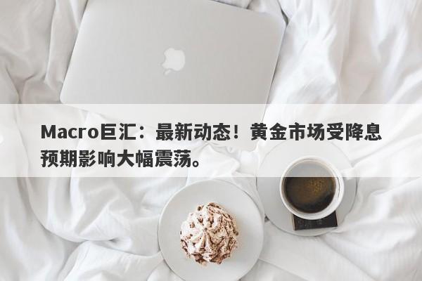 Macro巨汇：最新动态！黄金市场受降息预期影响大幅震荡。