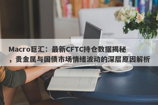 Macro巨汇：最新CFTC持仓数据揭秘，贵金属与国债市场情绪波动的深层原因解析