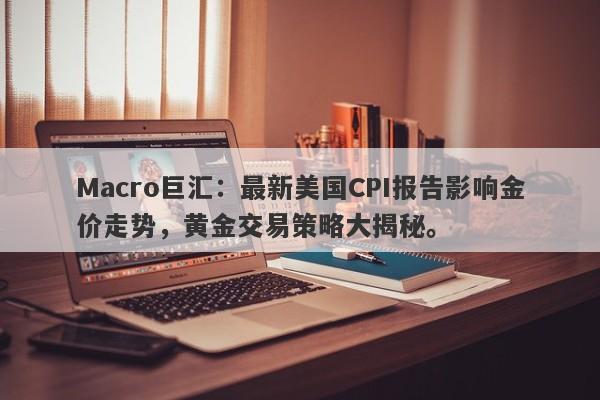 Macro巨汇：最新美国CPI报告影响金价走势，黄金交易策略大揭秘。