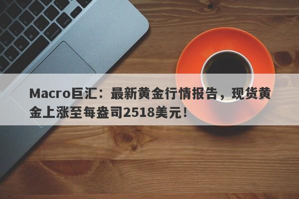 Macro巨汇：最新黄金行情报告，现货黄金上涨至每盎司2518美元！