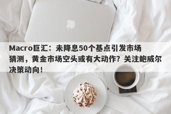 Macro巨汇：未降息50个基点引发市场猜测，黄金市场空头或有大动作？关注鲍威尔决策动向！