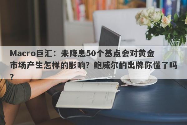 Macro巨汇：未降息50个基点会对黄金市场产生怎样的影响？鲍威尔的出牌你懂了吗？