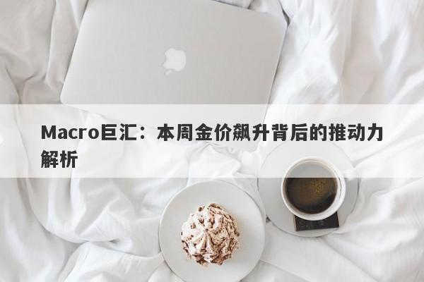 Macro巨汇：本周金价飙升背后的推动力解析