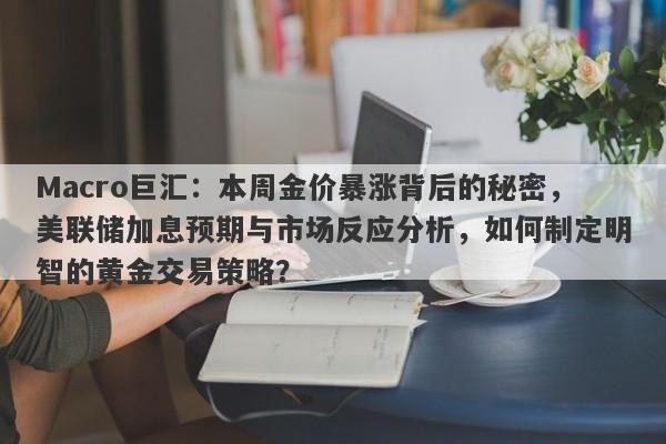 Macro巨汇：本周金价暴涨背后的秘密，美联储加息预期与市场反应分析，如何制定明智的黄金交易策略？