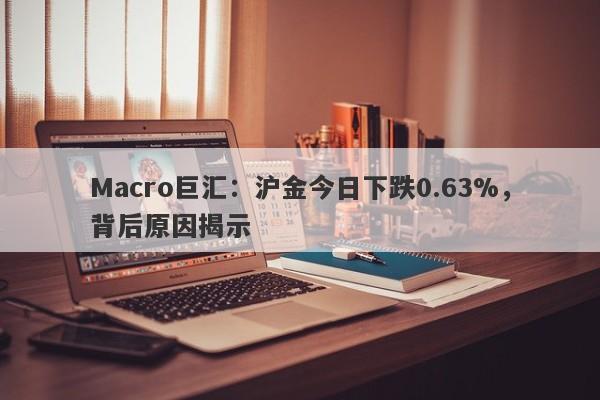 Macro巨汇：沪金今日下跌0.63%，背后原因揭示