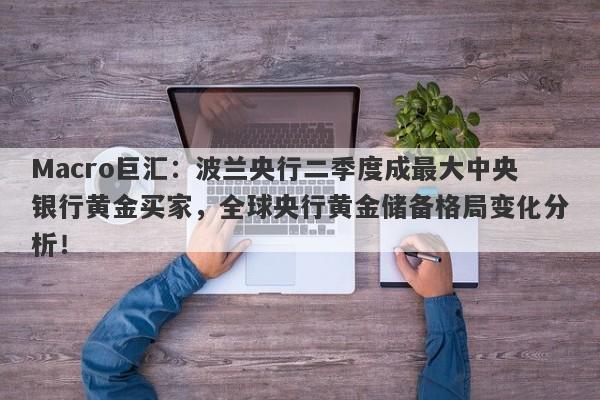 Macro巨汇：波兰央行二季度成最大中央银行黄金买家，全球央行黄金储备格局变化分析！