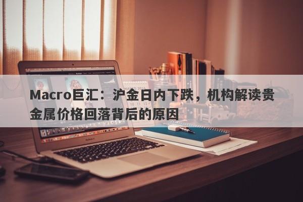 Macro巨汇：沪金日内下跌，机构解读贵金属价格回落背后的原因