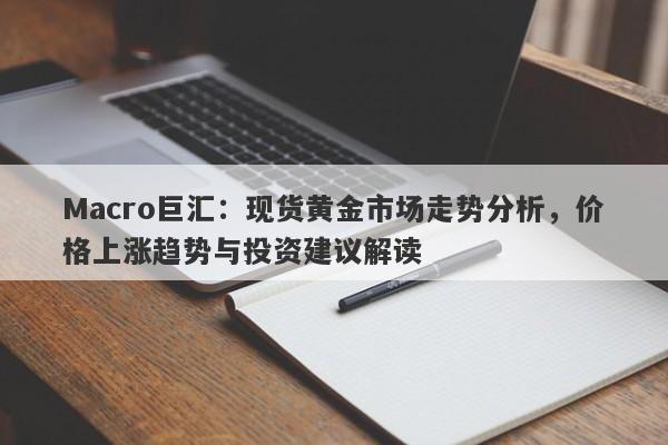 Macro巨汇：现货黄金市场走势分析，价格上涨趋势与投资建议解读