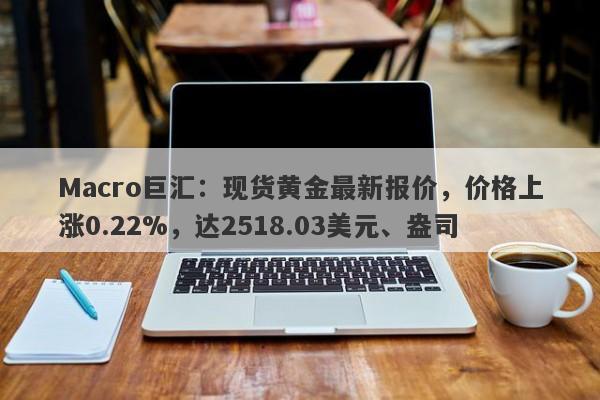 Macro巨汇：现货黄金最新报价，价格上涨0.22%，达2518.03美元、盎司