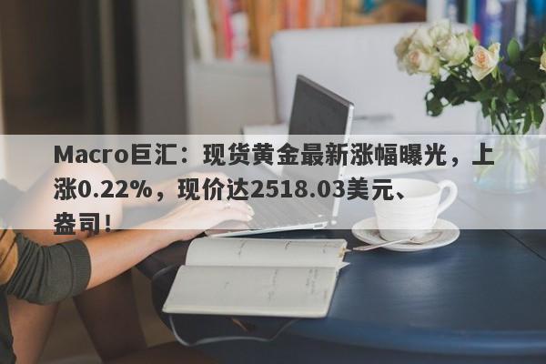 Macro巨汇：现货黄金最新涨幅曝光，上涨0.22%，现价达2518.03美元、盎司！