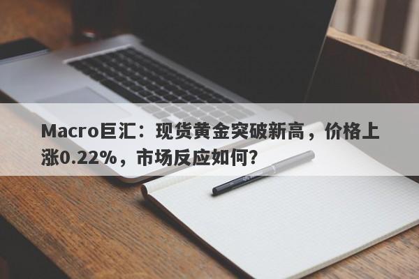 Macro巨汇：现货黄金突破新高，价格上涨0.22%，市场反应如何？