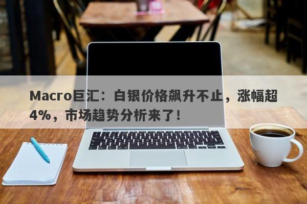 Macro巨汇：白银价格飙升不止，涨幅超4%，市场趋势分析来了！