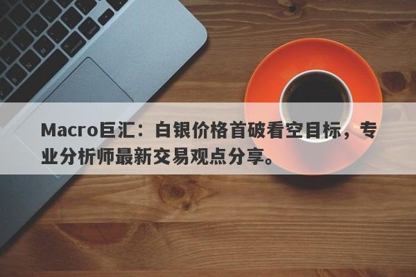 Macro巨汇：白银价格首破看空目标，专业分析师最新交易观点分享。