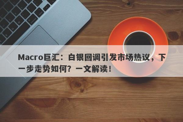 Macro巨汇：白银回调引发市场热议，下一步走势如何？一文解读！