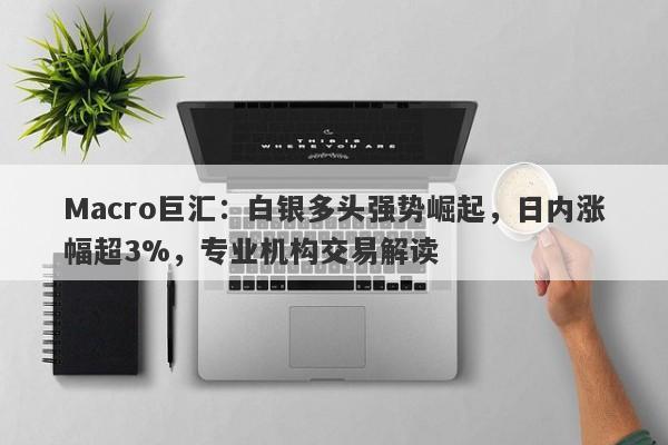 Macro巨汇：白银多头强势崛起，日内涨幅超3%，专业机构交易解读