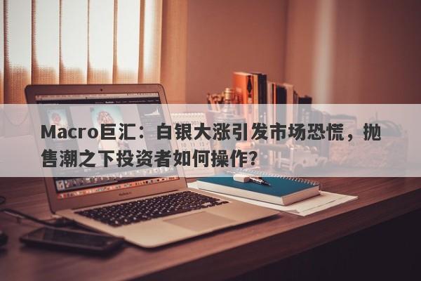 Macro巨汇：白银大涨引发市场恐慌，抛售潮之下投资者如何操作？