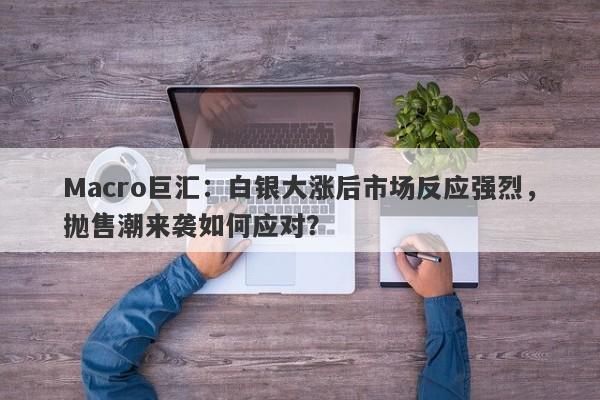 Macro巨汇：白银大涨后市场反应强烈，抛售潮来袭如何应对？