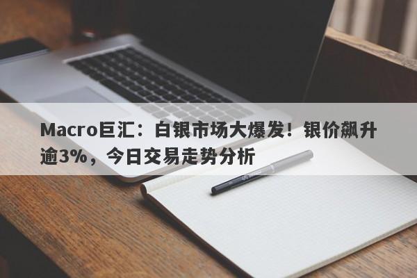 Macro巨汇：白银市场大爆发！银价飙升逾3%，今日交易走势分析