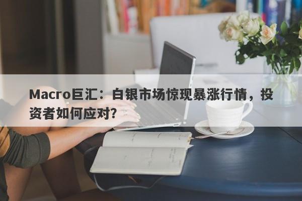 Macro巨汇：白银市场惊现暴涨行情，投资者如何应对？