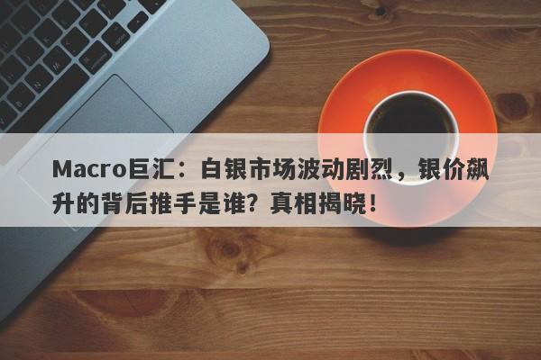 Macro巨汇：白银市场波动剧烈，银价飙升的背后推手是谁？真相揭晓！