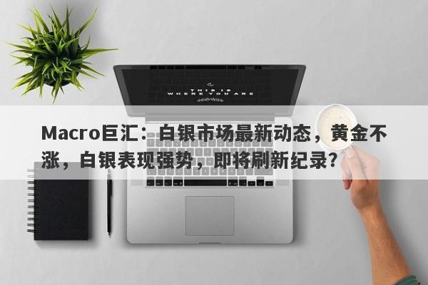 Macro巨汇：白银市场最新动态，黄金不涨，白银表现强势，即将刷新纪录？