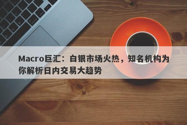 Macro巨汇：白银市场火热，知名机构为你解析日内交易大趋势