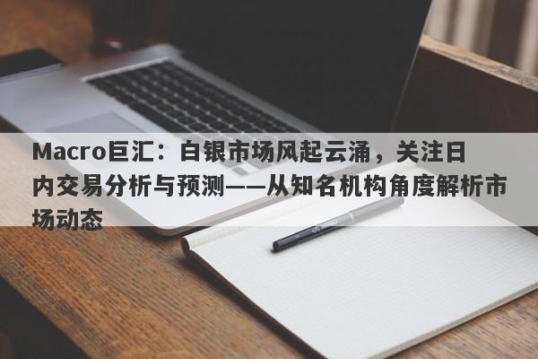 Macro巨汇：白银市场风起云涌，关注日内交易分析与预测——从知名机构角度解析市场动态