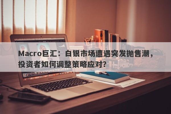 Macro巨汇：白银市场遭遇突发抛售潮，投资者如何调整策略应对？