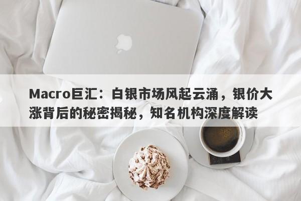 Macro巨汇：白银市场风起云涌，银价大涨背后的秘密揭秘，知名机构深度解读