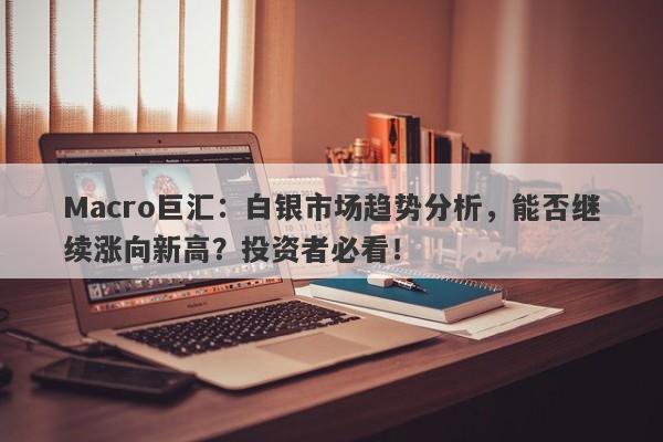 Macro巨汇：白银市场趋势分析，能否继续涨向新高？投资者必看！