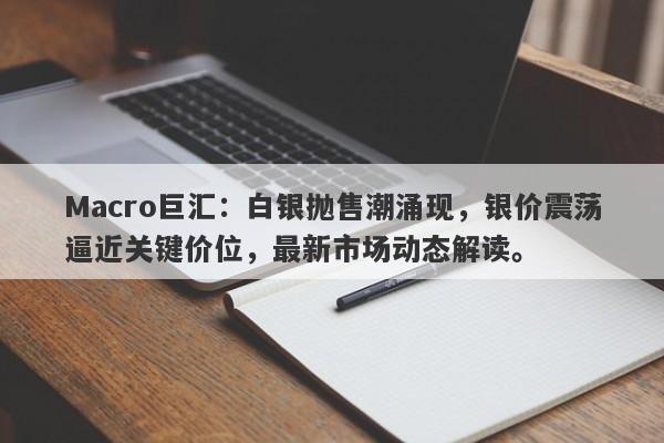 Macro巨汇：白银抛售潮涌现，银价震荡逼近关键价位，最新市场动态解读。