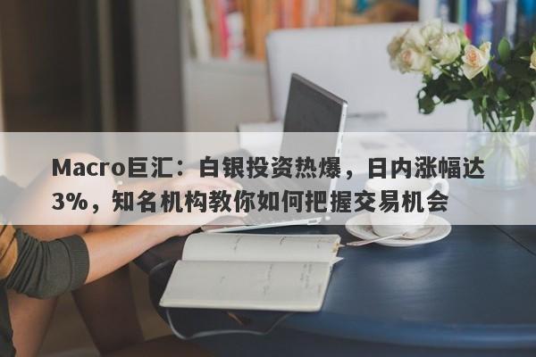 Macro巨汇：白银投资热爆，日内涨幅达3%，知名机构教你如何把握交易机会