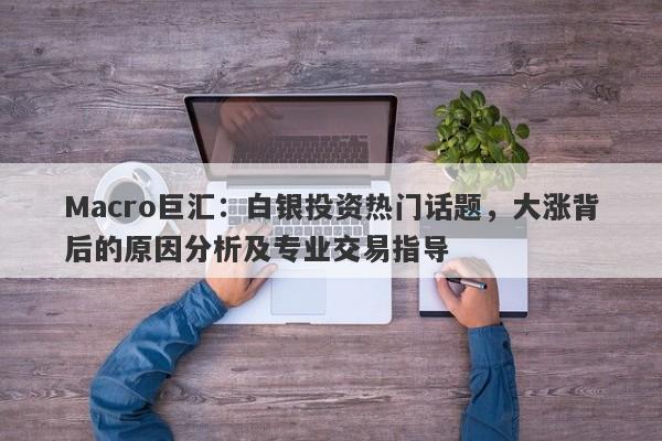 Macro巨汇：白银投资热门话题，大涨背后的原因分析及专业交易指导