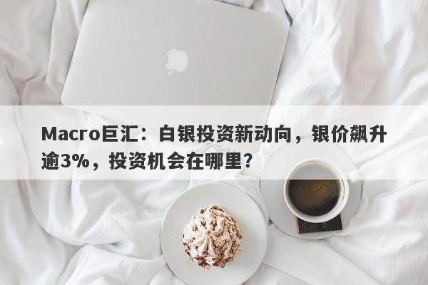 Macro巨汇：白银投资新动向，银价飙升逾3%，投资机会在哪里？