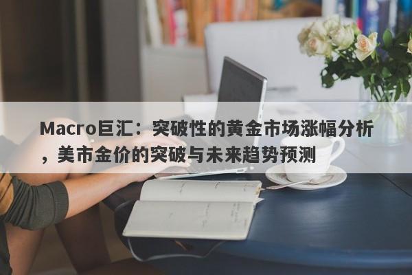 Macro巨汇：突破性的黄金市场涨幅分析，美市金价的突破与未来趋势预测