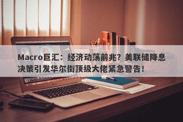 Macro巨汇：经济动荡前兆？美联储降息决策引发华尔街顶级大佬紧急警告！