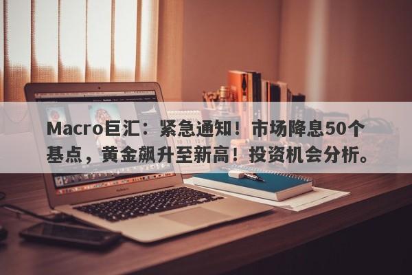 Macro巨汇：紧急通知！市场降息50个基点，黄金飙升至新高！投资机会分析。