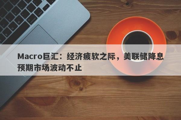 Macro巨汇：经济疲软之际，美联储降息预期市场波动不止