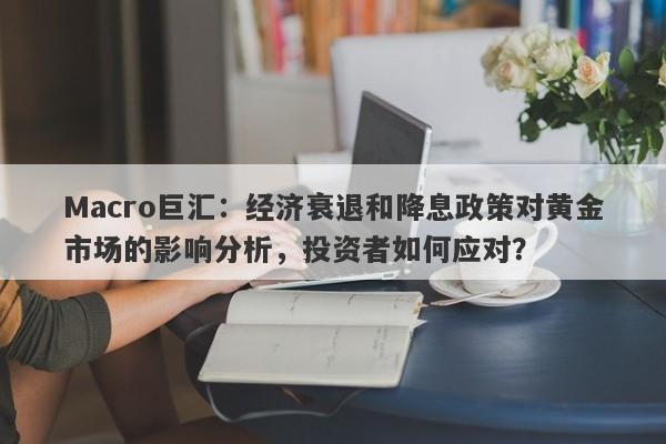 Macro巨汇：经济衰退和降息政策对黄金市场的影响分析，投资者如何应对？