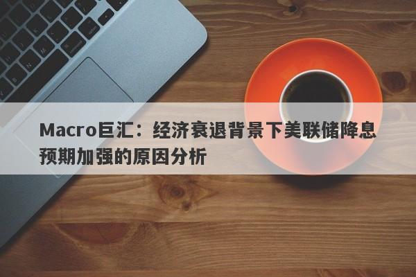 Macro巨汇：经济衰退背景下美联储降息预期加强的原因分析