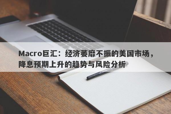 Macro巨汇：经济萎靡不振的美国市场，降息预期上升的趋势与风险分析