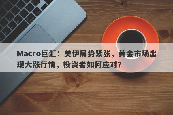 Macro巨汇：美伊局势紧张，黄金市场出现大涨行情，投资者如何应对？