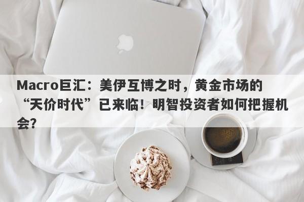 Macro巨汇：美伊互博之时，黄金市场的“天价时代”已来临！明智投资者如何把握机会？