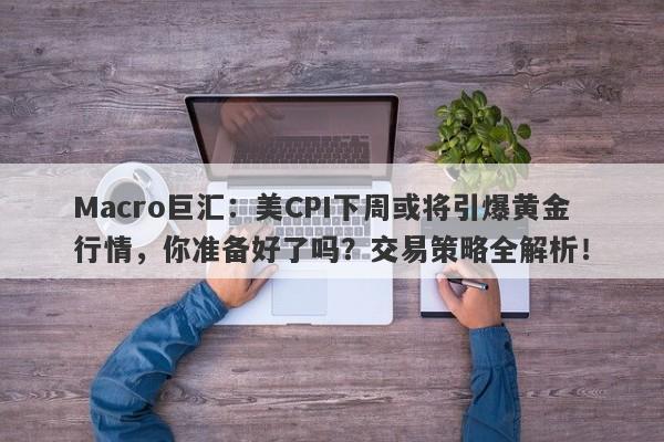 Macro巨汇：美CPI下周或将引爆黄金行情，你准备好了吗？交易策略全解析！