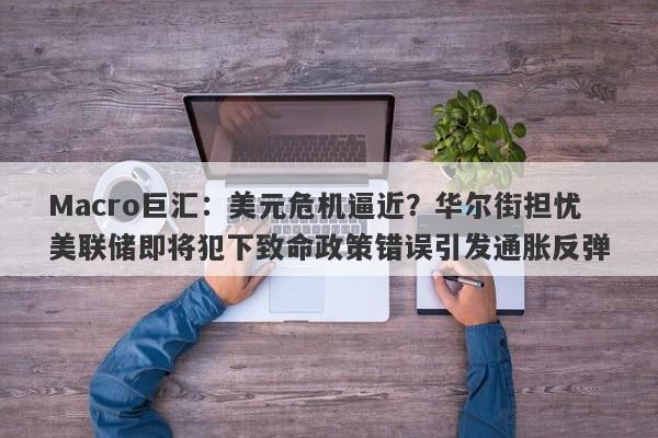 Macro巨汇：美元危机逼近？华尔街担忧美联储即将犯下致命政策错误引发通胀反弹