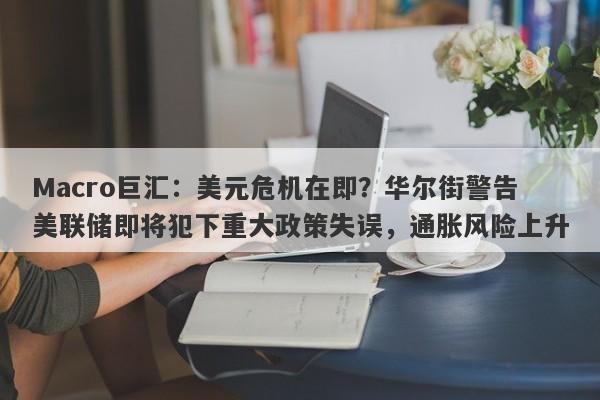 Macro巨汇：美元危机在即？华尔街警告美联储即将犯下重大政策失误，通胀风险上升