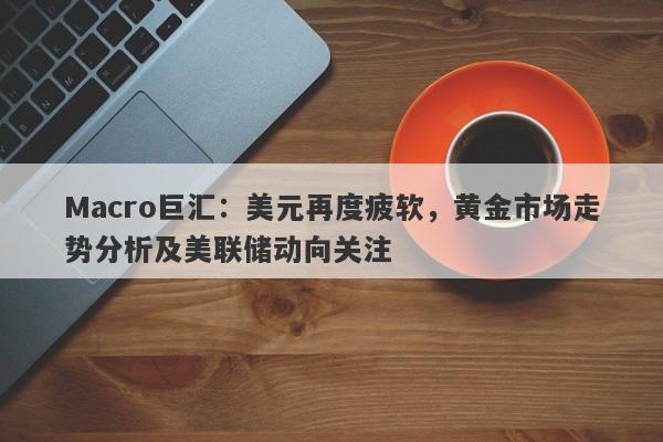 Macro巨汇：美元再度疲软，黄金市场走势分析及美联储动向关注