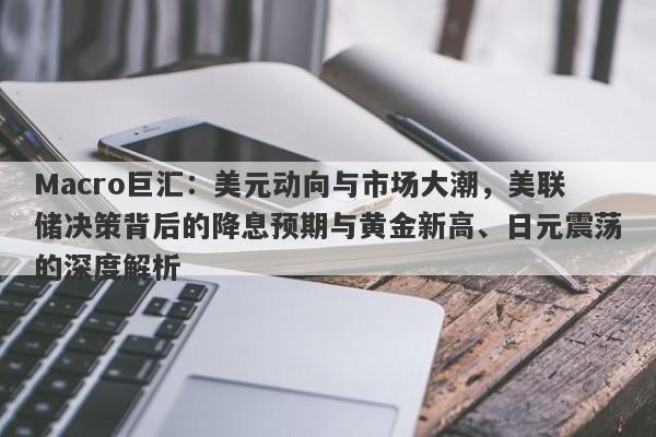 Macro巨汇：美元动向与市场大潮，美联储决策背后的降息预期与黄金新高、日元震荡的深度解析