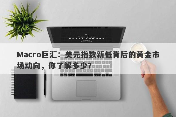 Macro巨汇：美元指数新低背后的黄金市场动向，你了解多少？