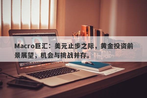 Macro巨汇：美元止步之际，黄金投资前景展望，机会与挑战并存。